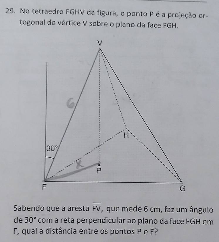 No tetraedro FGHV da figura, o ponto P é a projeção or- 
togonal do vértice V sobre o plano da face FGH.
V
H
30°
P
F
G
Sabendo que a aresta overline FV , que mede 6 cm, faz um ângulo 
de 30° com a reta perpendicular ao plano da face FGH em
F, qual a distância entre os pontos P e F?