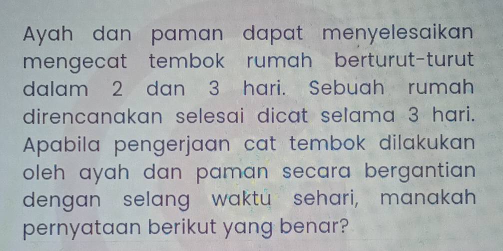 Ayah dan paman dapat menyelesaikan 
mengecat tembok rumah berturut-turut 
dalam 2 dan 3 hari. Sebuah rumah 
direncanakan selesai dicat selama 3 hari. 
Apabila pengerjaan cat tembok dilakukan 
oleh ayah dan paman secara bergantian . 
dengan selang waktu sehari, manakah 
pernyataan berikut yang benar?