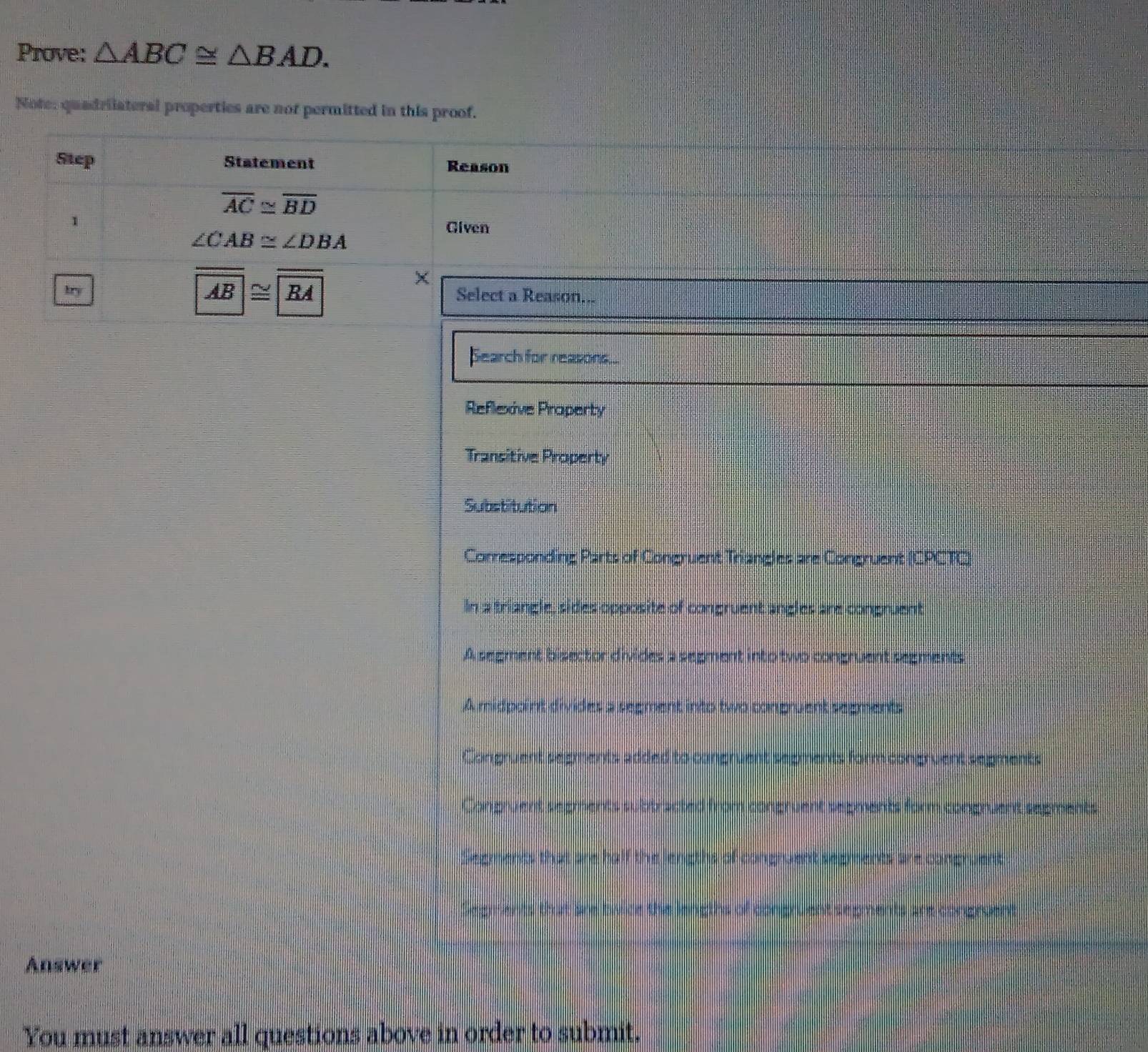 Prove: △ ABC≌ △ BAD. 
Note: quadriiateral properties are not permitted in this proof.
Step Statement Reason
overline AC≌ overline BD
1
Given
∠ CAB≌ ∠ DBA
AB≌
kry RA Select a Reason...
Search for reasons...
Reflexive Praperty
Transitive Property
Substitution
Corresponding Parts of Congruent Triangles are Congruent (CPCTC)
In a triangle, sides opposite of congruent angles are congruent
A segment bisector divides a segment into two congruent segments
A midpoint divides a segment into two conpruent segments
Congruent segments added to cangruent segments form congruent segments
Congruent segments subtracted from congruent segments form congruent segments
Segments that are half the lengths of congruent segments are cangruent
Segments that are twice the lengths of congruent segments are congraent
Answer
You must answer all questions above in order to submit.