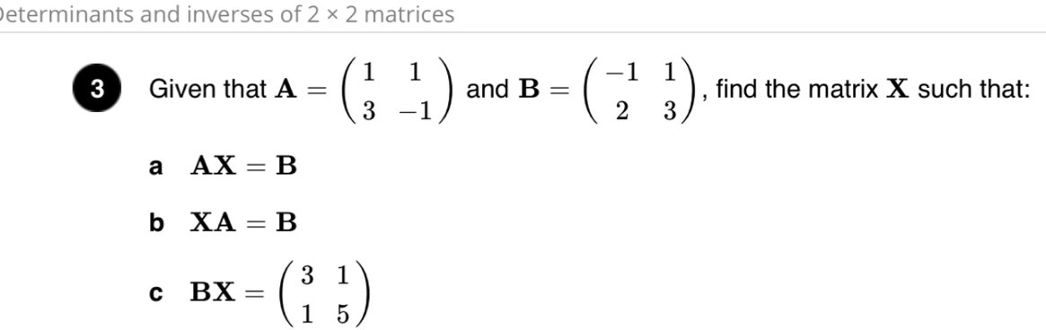 Determinants and inverses of 2* 2 matrices 
3 Given that A=beginpmatrix 1&1 3&-1endpmatrix and B=beginpmatrix -1&1 2&3endpmatrix , find the matrix X such that: 
a AX=B
b XA=B
C BX=beginpmatrix 3&1 1&5endpmatrix