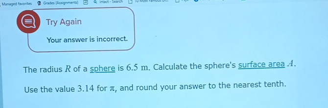 Managed favorites Grades (Assignments) Q intact - Search 
Try Again 
Your answer is incorrect. 
The radius R of a sphere is 6.5 m. Calculate the sphere's surface area 4. 
Use the value 3.14 for π, and round your answer to the nearest tenth.