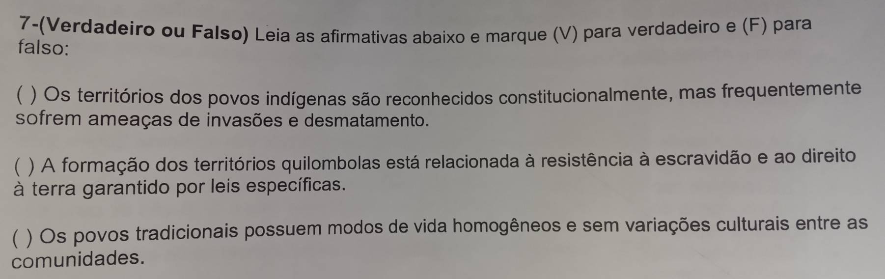 7-(Verdadeiro ou Falso) Leia as afirmativas abaixo e marque (V) para verdadeiro e (F) para 
falso: 
( ) Os territórios dos povos indígenas são reconhecidos constitucionalmente, mas frequentemente 
sofrem ameaças de invasões e desmatamento. 
 ) A formação dos territórios quilombolas está relacionada à resistência à escravidão e ao direito 
à terra garantido por leis específicas. 
( ) Os povos tradicionais possuem modos de vida homogêneos e sem variações culturais entre as 
comunidades.