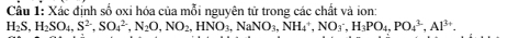 Cầu 1: Xắc định số oxi hóa của mỗi nguyên tử trong các chất và jon
H_2S, H_2SO_4, S^(2-), SO_4^((2-), N_2)O, NO_2, HNO_3, NH_4^(+, NO_3^(3-), Al^3+).
