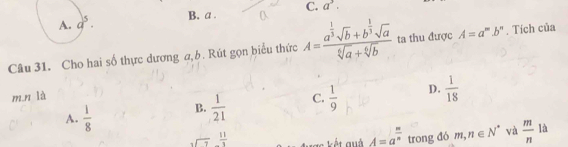 C. a^3.
B. a .
Câu 31. Cho hai số thực dương a,b. Rút gọn biểu thức A=frac a^(frac 1)3sqrt(b)+b^(frac 1)3sqrt(a)sqrt[6](a)+sqrt[6](b) ta thu được A=a^m.b^n. Tích của
m.n là C.  1/9 
D.  1/18 
A.  1/8 
B.  1/21 
A=a^(frac m)n
beginarrayr  3encloselongdiv 7endarray frac 1 trong đó m,n∈ N^* và frac mn^1 là