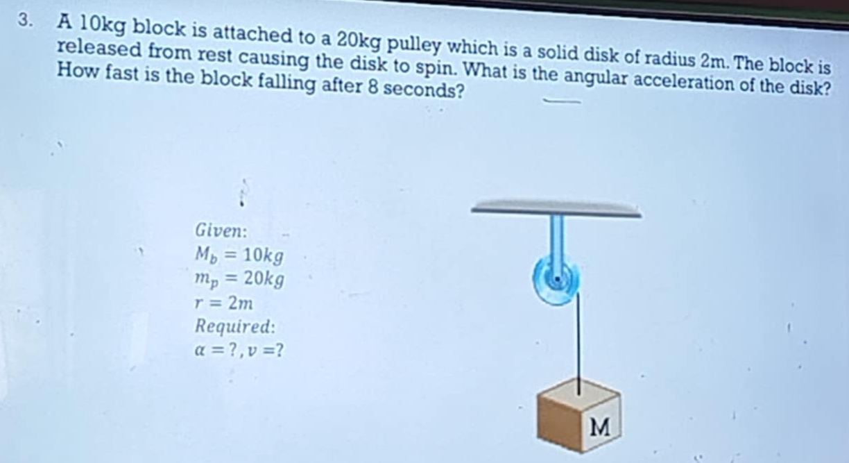 A 10kg block is attached to a 20kg pulley which is a solid disk of radius 2m. The block is 
released from rest causing the disk to spin. What is the angular acceleration of the disk? 
How fast is the block falling after 8 seconds? 
Given:
M_b=10kg
m_p=20kg
r=2m
Required:
alpha =?, v= ?