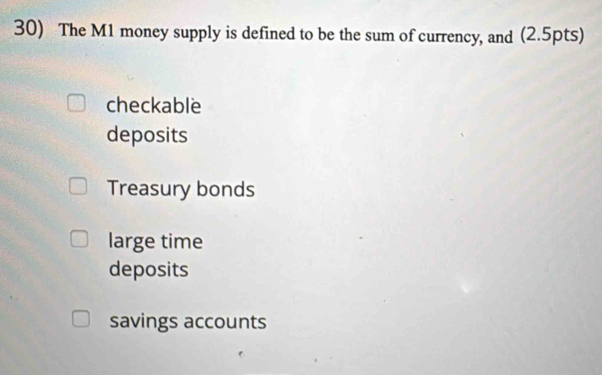 The M1 money supply is defined to be the sum of currency, and (2.5pts)
checkable
deposits
Treasury bonds
large time
deposits
savings accounts