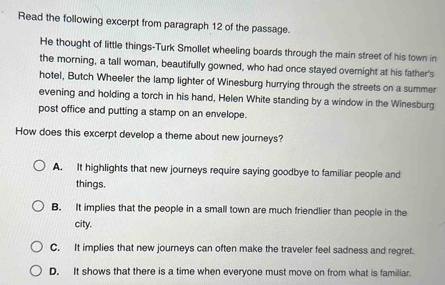 Read the following excerpt from paragraph 12 of the passage.
He thought of little things-Turk Smollet wheeling boards through the main street of his town in
the morning, a tall woman, beautifully gowned, who had once stayed overnight at his father's
hotel, Butch Wheeler the lamp lighter of Winesburg hurrying through the streets on a summer
evening and holding a torch in his hand, Helen White standing by a window in the Winesburg
post office and putting a stamp on an envelope.
How does this excerpt develop a theme about new journeys?
A. It highlights that new journeys require saying goodbye to familiar people and
things.
B. It implies that the people in a small town are much friendlier than people in the
city.
C. It implies that new journeys can often make the traveler feel sadness and regret.
D. It shows that there is a time when everyone must move on from what is familiar.