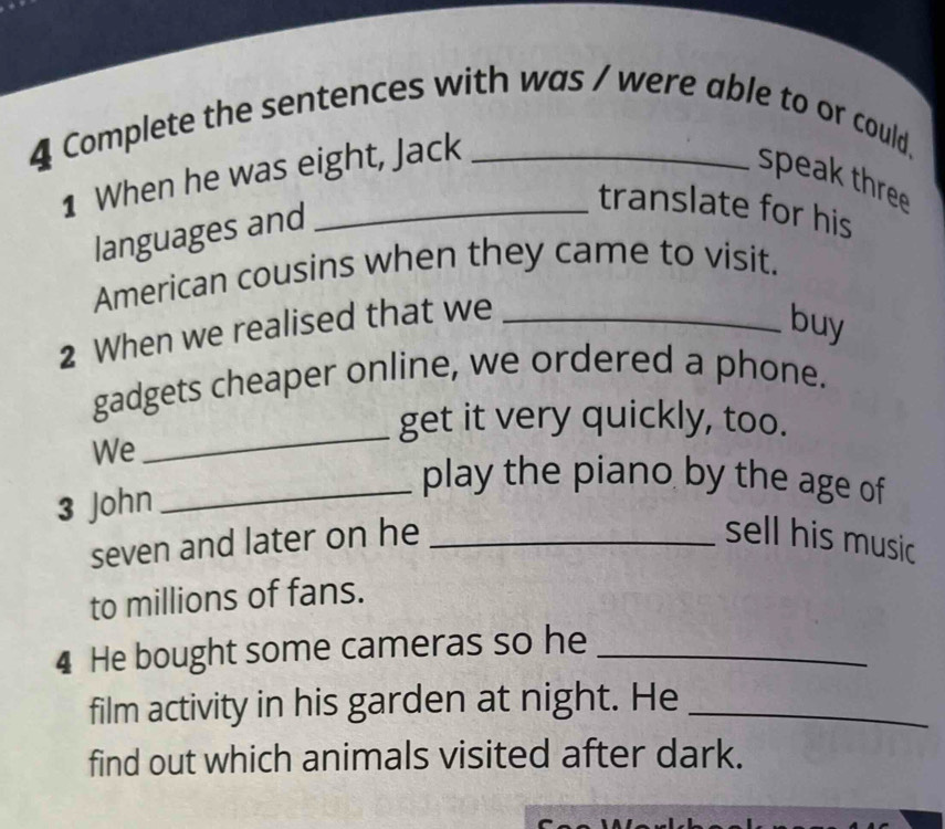 Complete the sentences with was / were able to or could, 
1 When he was eight, Jack 
speak three 
languages and 
translate for his 
American cousins when they came to visit. 
2 When we realised that we_ 
buy 
_ 
gadgets cheaper online, we ordered a phone. 
get it very quickly, too. 
We 
3 John 
_play the piano by the age of 
seven and later on he _sell his music 
to millions of fans. 
4 He bought some cameras so he_ 
film activity in his garden at night. He_ 
find out which animals visited after dark.