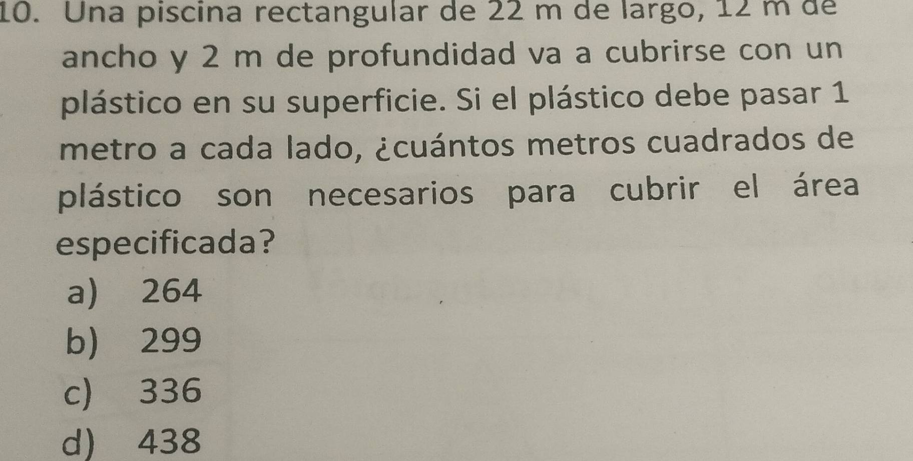 Una piscina rectangular de 22 m de largo, 12 m de
ancho y 2 m de profundidad va a cubrirse con un
plástico en su superficie. Si el plástico debe pasar 1
metro a cada lado, ¿cuántos metros cuadrados de
plástico son necesarios para cubrir el área
especificada?
a) 264
b) 299
c) 336
d) 438