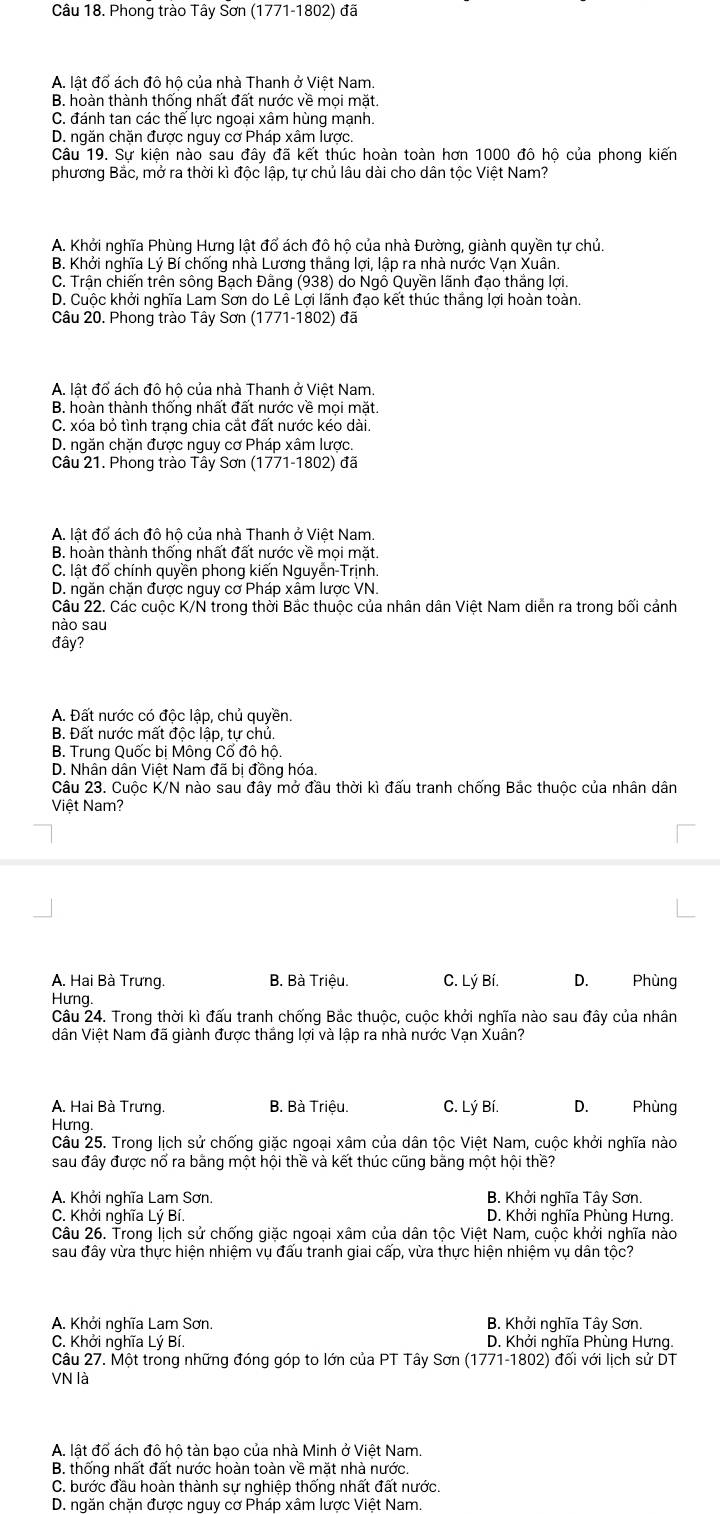 Phong trào Tây Sơn (1771-1802) đã
A. lật đổ ách đô hộ của nhà Thanh ở Việt Nam.
B. hoàn thành thống nhất đất nước về mọi mặt.
C. đánh tan các thể lực ngoại xâm hùng mạnh.
D. ngăn chặn được nguy cơ Pháp xâm lược.
Câu 19. Sự kiện nào sau đây đã kết thúc hoàn toàn hơn 1000 đô hộ của phong kiến
phương Bắc, mở ra thời kì độc lập, tự chủ lâu dài cho dân tộc Việt Nam?
A. Khởi nghĩa Phùng Hưng lật đổ ách đô hộ của nhà Đường, giành quyền tự chủ.
B. Khởi nghĩa Lý Bí chống nhà Lương thắng lợi, lập ra nhà nước Vạn Xuân.
C. Trận chiến trên sông Bạch Đằng (938) do Ngô Quyền lãnh đạo thắng lợi.
D. Cuộc khởi nghĩa Lam Sơn do Lê Lợi lãnh đạo kết thúc thắng lợi hoàn toàn.
Câu 20. Phong trào Tây Sơn (1771-1802) đã
A. lật đổ ách đô hộ của nhà Thanh ở Việt Nam.
B. hoàn thành thống nhất đất nước về mọi mặt.
C. xóa bỏ tình trạng chia cắt đất nước kéo dài.
D. ngăn chặn được nguy cơ Pháp xâm lược.
Câu 21. Phong trào Tây Sơn (1771-1802) đã
A. lật đố ách đô hộ của nhà Thanh ở Việt Nam.
B. hoàn thành thống nhất đất nước về mọi mặt.
C. lật đổ chính quyền phong kiến Nguyễn-Trịnh.
D. ngăn chặn được nguy cơ Pháp xâm lược VN.
Câu 22. Các cuộc K/N trong thời Bắc thuộc của nhân dân Việt Nam diễn ra trong bối cảnh
nào sau
đây?
A. Đất nước có độc lập, chủ quyền
B. Đất nước mất độc lập, tự chủ.
B. Trung Quốc bị Mông Cố đô hộ.
D. Nhân dân Việt Nam đã bị đồng hóa.
Câu 23. Cuộc K/N nào sau đây mở đầu thời kì đấu tranh chống Bắc thuộc của nhân dân
Việt Nam?
A. Hai Bà Trưng. B. Bà Triệu. C. Lý Bí. D. Phùng
Hưng.
Câu 24. Trong thời kì đấu tranh chống Bắc thuộc, cuộc khởi nghĩa nào sau đây của nhân
dân Việt Nam đã giành được thắng lợi và lập ra nhà nước Vạn Xuân?
A. Hai Bà Trưng. B. Bà Triệu. C. Lý Bí. D. Phùng
Hưng.
Câu 25. Trong lịch sử chống giặc ngoại xâm của dân tộc Việt Nam, cuộc khởi nghĩa nào
sau đây được nổ ra bằng một hội thề và kết thúc cũng bằng một hội thề?
A. Khởi nghĩa Lam Sơn. B. Khởi nghĩa Tây Sơn.
C. Khởi nghĩa Lý Bí.  D. Khởi nghĩa Phùng Hưng.
Câu 26. Trong lịch sử chống giặc ngoại xâm của dân tộc Việt Nam, cuộc khởi nghĩa nào
sau đây vừa thực hiện nhiệm vụ đấu tranh giai cấp, vừa thực hiện nhiệm vụ dân tộc?
A. Khởi nghĩa Lam Sơn. B. Khởi nghĩa Tây Sơn.
C. Khởi nghĩa Lý Bí  D. Khởi nghĩa Phùng Hưng.
Câu 27. Một trong những đóng góp to lớn của PT Tây Sơn (1771-1802) đối với lịch sử DT
VN là
A. lật đổ ách đô hộ tàn bạo của nhà Minh ở Việt Nam.
B. thống nhất đất nước hoàn toàn về mặt nhà nước.
C. bước đầu hoàn thành sự nghiệp thống nhất đất nước.
D. ngăn chặn được nguy cơ Pháp xâm lược Việt Nam.