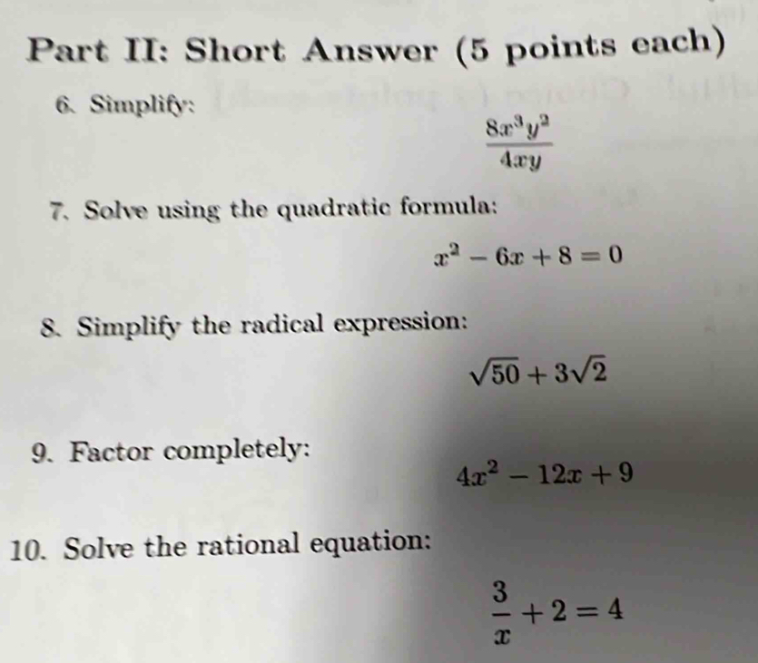 Part II: Short Answer (5 points each) 
6. Simplify:
 8x^3y^2/4xy 
7. Solve using the quadratic formula:
x^2-6x+8=0
8. Simplify the radical expression:
sqrt(50)+3sqrt(2)
9. Factor completely:
4x^2-12x+9
10. Solve the rational equation:
 3/x +2=4