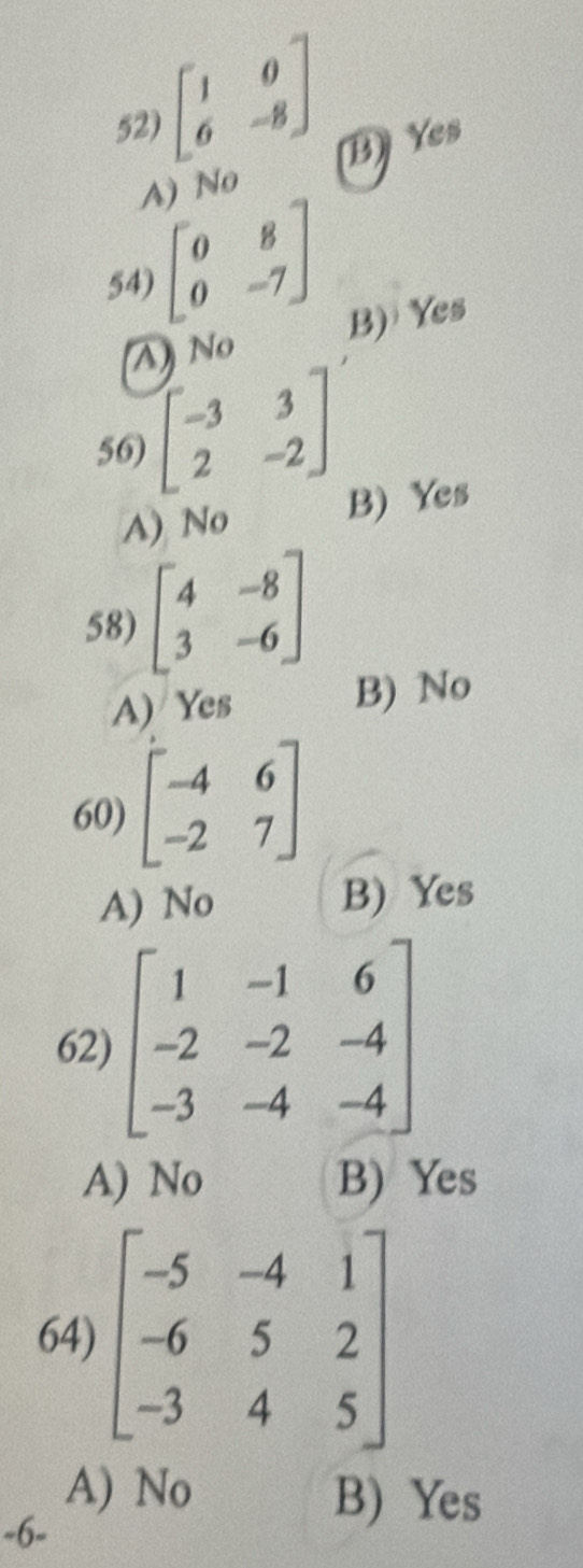 beginbmatrix 1&0 6&-8endbmatrix B) Yes
A) No
54) beginbmatrix 0&8 0&-7endbmatrix B) Yes
A) No
56) beginbmatrix -3&3 2&-2endbmatrix
A) No
B) Yes
58) beginbmatrix 4&-8 3&-6endbmatrix
A) Yes B) No
60) beginbmatrix -4&6 -2&7endbmatrix
A) No B) Yes
62) beginbmatrix 1&-1&6 -2&-2&-4 -3&-4&-4endbmatrix
A) No B) Yes
64) beginbmatrix -5&-4&1 -6&5&2 -3&4&5endbmatrix
A) No B) Yes
-6 -