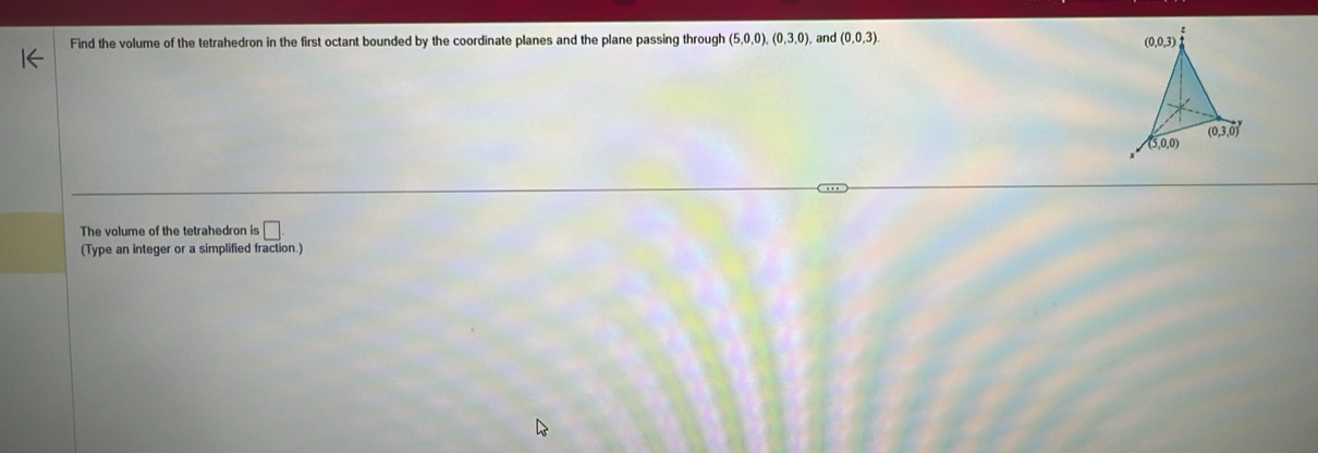 Find the volume of the tetrahedron in the first octant bounded by the coordinate planes and the plane passing through (5,0,0),(0,3,0) and (0,0,3).
The volume of the tetrahedron is □
(Type an integer or a simplified fraction.)