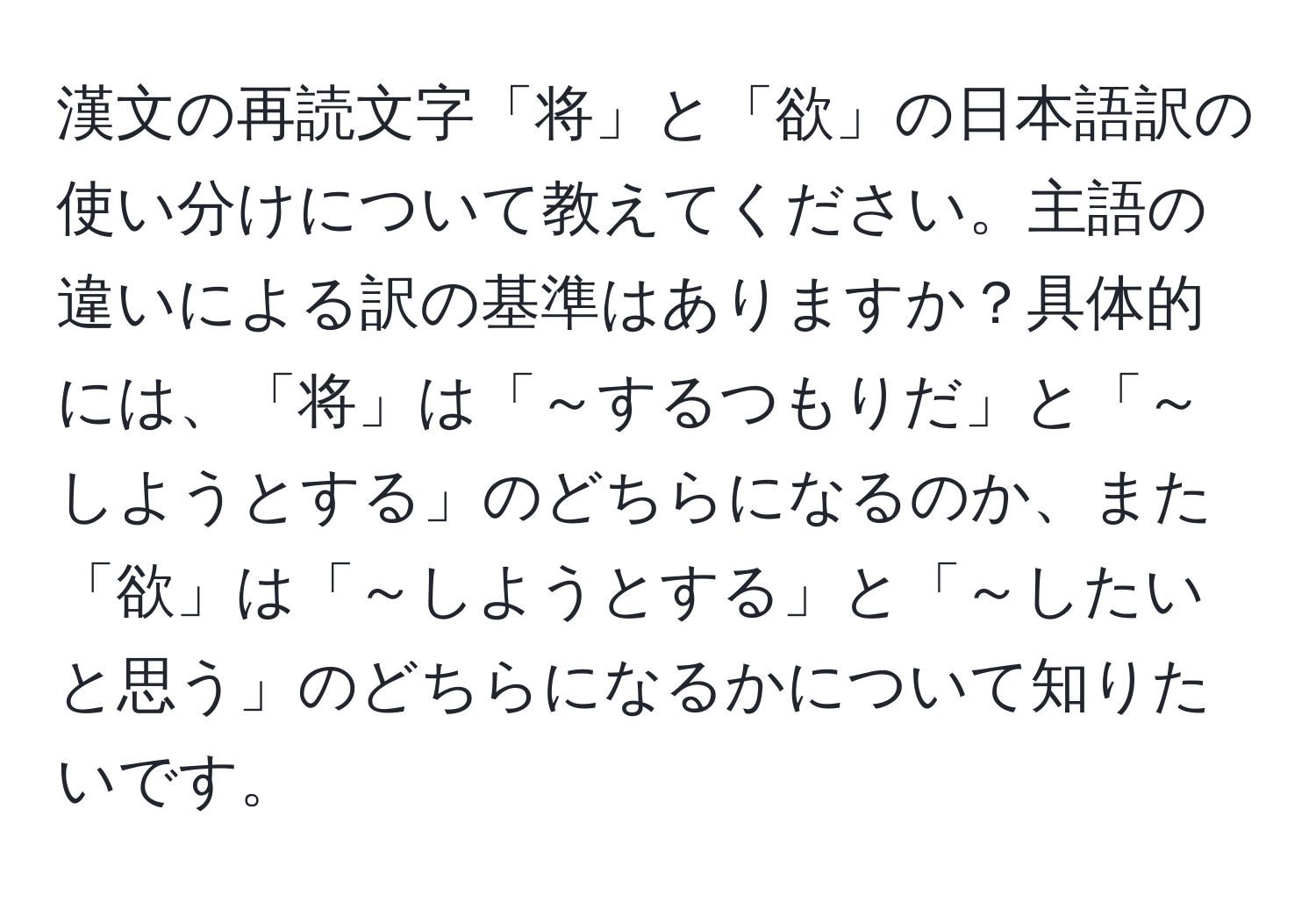 漢文の再読文字「将」と「欲」の日本語訳の使い分けについて教えてください。主語の違いによる訳の基準はありますか？具体的には、「将」は「～するつもりだ」と「～しようとする」のどちらになるのか、また「欲」は「～しようとする」と「～したいと思う」のどちらになるかについて知りたいです。