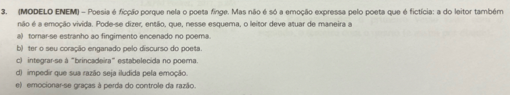 (MODELO ENEM) - Poesia é ficção porque nela o poeta finge. Mas não é só a emoção expressa pelo poeta que é fictícia: a do leitor também
não é a emoção vivida. Pode-se dizer, então, que, nesse esquema, o leitor deve atuar de maneira a
a) tornar-se estranho ao fingimento encenado no poema.
b) ter o seu coração enganado pelo discurso do poeta.
c) integrar-se à “brincadeira” estabelecida no poema.
d) impedir que sua razão seja iludida pela emoção.
e) emocionar-se graças à perda do controle da razão.