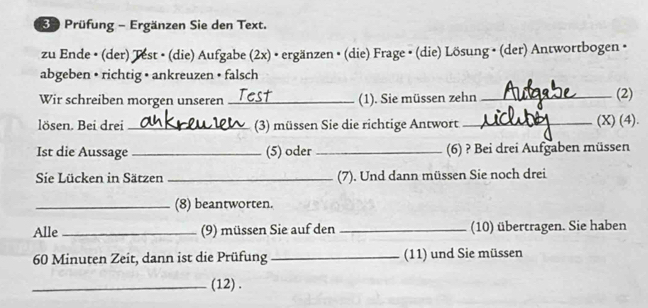 Prüfung - Ergänzen Sie den Text. 
zu Ende • (der) Test • (die) Aufgabe (2x) • ergänzen • (die) Frage • (die) Lösung • (der) Antwortbogen · 
abgeben • richtig • ankreuzen • falsch 
Wir schreiben morgen unseren _(1). Sie müssen zehn _(2) 
lösen. Bei drei _(3) müssen Sie die richtige Antwort _(X) (4). 
Ist die Aussage _(5) oder _(6) ? Bei drei Aufgaben müssen 
Sie Lücken in Sätzen _(7). Und dann müssen Sie noch drei 
_(8) beantworten. 
Alle _(9) müssen Sie auf den _(10) übertragen. Sie haben
60 Minuten Zeit, dann ist die Prüfung _(11) und Sie müssen 
_(12) .