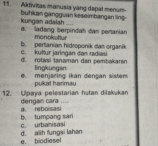 Aktivitas manusia yang dapat menum-
buhkan gangguan keseimbangan ling-
kungan adalah ....
a. ladang berpindah dan pertanian
monokultur
b. pertanian hidroponik dan organik
c. kultur jaringan dan radiasi
d. rotasi tanaman dan pembakaran
lingkungan
e. menjaring ikan dengan sistem
pukat harimau
12. Upaya pelestarian hutan dilakukan
dengan cara ....
a. reboisasi
b. tumpang sari
c. urbanisasi
d. alih fungsi lahan
e. biodiesel