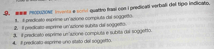 ■■■ PRODUZIONE Inventa e scrivi quattro frasi con i predicati verbali del tipo indicato. 
1. Il predicato esprime un'azione compiuta dal soggetto. 
2. Il predicato esprime un'azione subita dal soggetto. 
3. Il predicato esprime un'azione compiuta e subita dal soggetto. 
4. Il predicato esprime uno stato del soggetto.