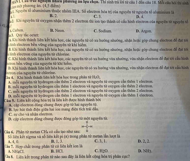 HAN I. Cầu trác nghiệm nhiều phương án lựa chọn. Thí sinh trả lời từ câu 1 đền câu 18. Mỗi câu hỏi thí sinh
H chọn một phượng án. (4,5 điểm)
1. Nguyên tố aluminium thuộc nhóm IIIA. Số electron hóa trị của nguyên tử nguyên tố aluminium là
A. 1. B. 2. C. 3. D. 4.
2. Khi nguyên tử oxygen nhận thêm 2 electron thì ion tạo thành có cấu hình electron của nguyên tử nguyên tố
,c) d o?
A. Carbon. B. Neon. C. Sodium. D. Argon.
iu 3. Quy tắc octet:
A. Khi hình thành liên kết hóa học, các nguyên tử có xu hướng nhường, nhận hoặc góp chung electron để đạt tới
Ấu hình electron bền vững của nguyên tử khí hiếm.
B. Khi hình thành liên kết hóa học, các nguyên tử có xu hướng nhường, nhận hoặc góp chung electron để đạt tới
ấu hình electron của nguyên tử chlorine.
C. Khi hình thành liên kết hóa học, các nguyên tử có xu hướng vừa nhường, vừa nhận electron đề đạt tới cấu hình
dectron bền vững của nguyên tử khí hiếm.
D. Khi hình thành liên kết hóa học, các nguyên tử có xu hướng vừa nhường, vừa nhận electron để đạt tới cầu hình
eectron của nguyên tử chlorine.
Tâu 4. Khi hình thành liên kết hóa học trong phân tử H_2O,
A. mỗi nguyên tử hydrogen cần thêm 2 electron và nguyên tử oxygen cần thêm 1 electron.
B. mỗi nguyên tử hydrogen cần thêm 1 electron và nguyên tử oxygen cần thêm 2 electron.
C. mỗi nguyên tử hydrogen cần thêm 2 electron và nguyên tử oxygen cần thêm 2 electron.
D. mỗi nguyên tử hydrogen cần thêm 1 electron và nguyên tử oxygen cần thêm 1 electron.
Câu 5. Liên kết cộng hóa trị là liên kết được hình thành bởi
ên A. cặp electron dùng chung được góp từ hai nguyên tử.
B. lực hút tĩnh điện giữa hai ion mang điện tích trái dầu.
C. sự cho và nhận electron.
a D. cặp electron dùng chung được đóng góp từ một nguyên tử.
H
H—C—H
Câu 6. Phân tử metan CH_4 có cấu tạo như sau: H
Số liên kết sigma và số liên kết pi (π) trong phân tử metan lần lượt là
A. 4, 0. B. 1, 3. C. 3, 1. D. 2, 2.
Câu 7. Hợp chất trong phân tử có liên kết ion là
A. NH4Cl. B. HCl. C. H_2O. D. NH3.
Câu 8. Liên kết trong phân tử nào sau đây là liên kết cộng hóa trị phân cực?