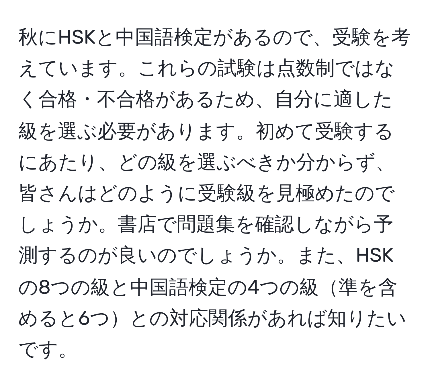 秋にHSKと中国語検定があるので、受験を考えています。これらの試験は点数制ではなく合格・不合格があるため、自分に適した級を選ぶ必要があります。初めて受験するにあたり、どの級を選ぶべきか分からず、皆さんはどのように受験級を見極めたのでしょうか。書店で問題集を確認しながら予測するのが良いのでしょうか。また、HSKの8つの級と中国語検定の4つの級準を含めると6つとの対応関係があれば知りたいです。