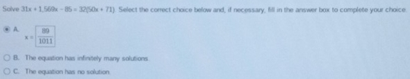 Solve 31x+1,569x-85=32(50x+71) Select the correct choice below and, if necessary, fill in the answer box to complete your choice.
A. x= 89/1011 
B. The equation has infinitely many solutions
C. The equation has no solution