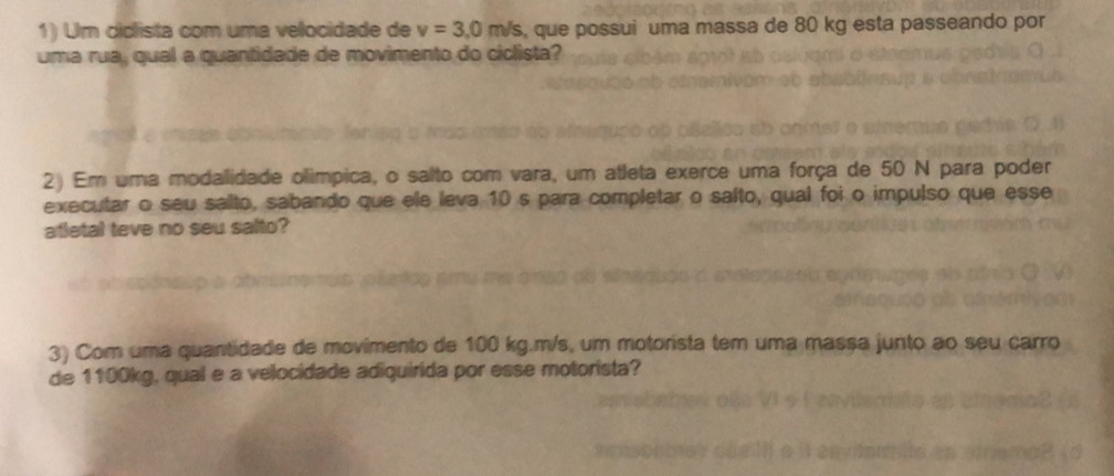 Um ciclista com uma velocidade de v=3.0m/s , que possui uma massa de 80 kg esta passeando por 
uma rua, qual a quantidade de movimento do ciclista? 
2) Em uma modalidade olímpica, o salto com vara, um atleta exerce uma força de 50 N para poder 
executar o seu salto, sabando que ele leva 10 s para completar o salto, qual foi o impulso que esse 
atletal teve no seu salto? 
3) Com uma quantidade de movimento de 100 kg. m/s, um motorista tem uma massa junto ao seu carro 
de 1100kg, qual e a velocidade adiquirida por esse motorista?