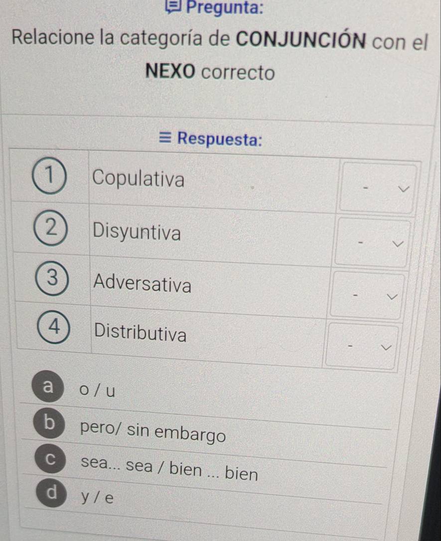 Pregunta:
Relacione la categoría de CONJUNCIÓN con el
NEXO correcto
Respuesta:
1 Copulativa
2 Disyuntiva - I
3 Adversativa -
4 Distributiva
a  o / u
b pero/ sin embargo
C )sea... sea / bien ... bien
d  y/ e