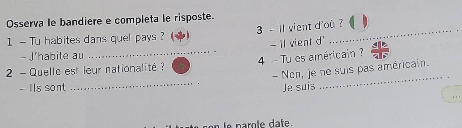 Osserva le bandiere e completa le risposte. 
3 - II vient d'où ? 
1 - Tu habites dans quel pays ? 
- II vient d' 
_ 
- J'habite au 
_4 - Tu es américain ? 
- Non, je ne suis pas américain. 
2 - Quelle est leur nationalité ? 
_ 
- IIs sont Je suis 
_ 
e p o e date.