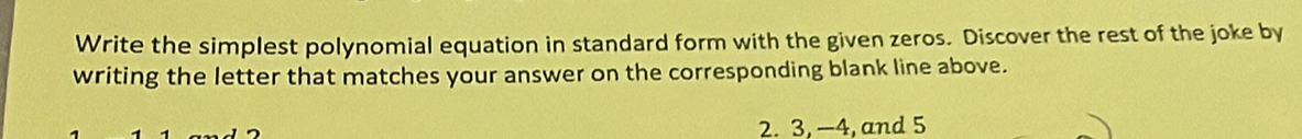 Write the simplest polynomial equation in standard form with the given zeros. Discover the rest of the joke by 
writing the letter that matches your answer on the corresponding blank line above. 
2. 3, —4, and 5