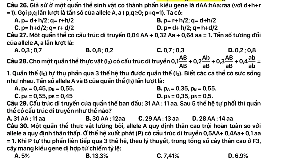 Giả sử ở một quần thể sinh vật có thành phần kiểu gene là dAA:hAa:raa (với d+h+r
=1). Gọi p,q lần lượt là tần số của allele A, a(p,q≥ 0;p+q=1). Ta có:
A. p=d+h/2;q=r+h/2 B. p=r+h/2;q=d+h/2
C. p=h+d/2;q=r+d/2 D. p=d+h/2;q=h+d/2
Câu 27. Một quần thể có cấu trúc di truyền 0,04AA+0,32Aa+0,64aa=1. Tần số tương đối
của allele A, a lần lượt là:
A. 0,3 ; 0,7 B. 0,8 ; 0,2 C. 0,7 ; 0,3 D. 0,2 ; 0,8
Câu 28. Cho một quần thể thực vật (l) có cấu trúc di truyền 0,1 AB/AB +0,2 Ab/aB +0,3 AB/aB +0,4 ab/ab =
1. Quần thể (l) tự thụ phấn qua 3 thế hệ thu được quần thể (I_3). Biết các cá thể có sức sống
như nhau. Tần số allele A và B của quần thể (I_3) ần lượt là:
A. p_A=0,45,p_B=0,55. B. p_A=0,35,p_B=0,55.
C. p_A=0,55,p_B=0,45 D. p_A=0,35,p_B=0,5.
Câu 29. Cấu trúc di truyền của quần thể ban đầu: 31 AA : 11 aa. Sau 5 thế hệ tự phối thì quần
thể có cấu trúc di truyền như thế nào?
A. 31 AA : 11 aa B. 30 AA : 12aa C. 29AA : 13 aa D. 28A A 14 aª
Câu 30. Một quần thể thực vật lưỡng bội, allele A quy định thân cao trội hoàn toàn so với
allele a quy định thân thấp. Ở thể hệ xuất phát (P) có cấu trúc di truyền 0,5AA+0,4Aa+0,1 aa
=1 M. Khi P tự thụ phấn liên tiếp qua 3 thế hệ, theo lý thuyết, trong tổng số cây thân cao ở F3,
cây mang kiểu gene dị hợp tử chiếm tỷ lệ:
A. 5% B. 13,3% C. 7,41% D. 6,9%