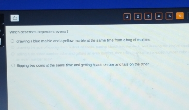 1 2 3 4 5
Which describes dependent events?
drawing a blue marble and a yellow marble at the same time from a bag of marbles
flipping two coins at the same time and getting heads on one and tails on the other