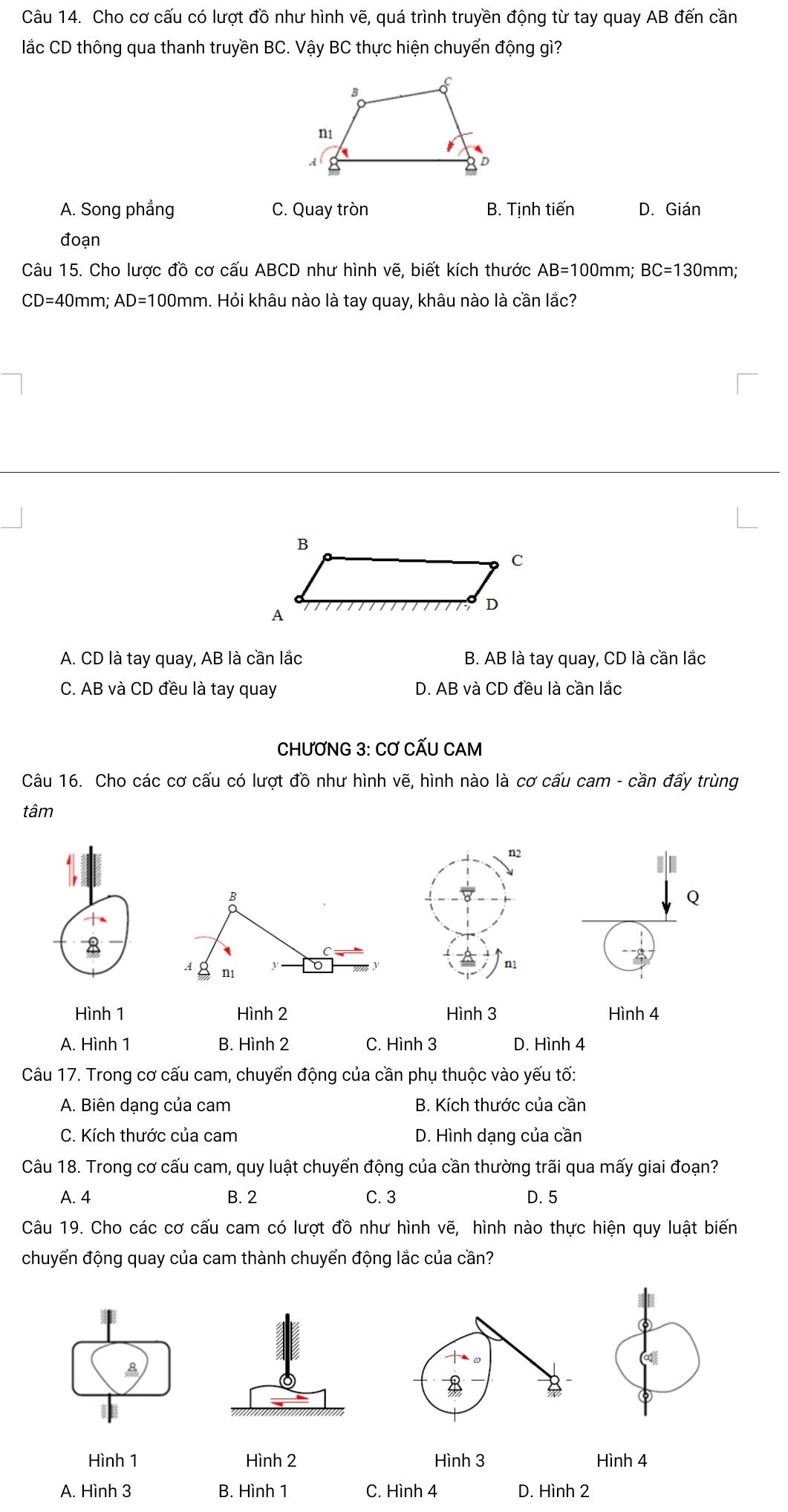 Cho cơ cấu có lượt đồ như hình vẽ, quá trình truyền động từ tay quay AB đến cần
lắc CD thông qua thanh truyền BC. Vậy BC thực hiện chuyển động gì?
A. Song phẳng C. Quay tròn B. Tịnh tiến D. Gián
đoạn
Câu 15. Cho lược đồ cơ cấu ABCD như hình vẽ, biết kích thước AB=100 mm; BC=130mm
CD=40 mm; AD=100mm 1. Hỏi khâu nào là tay quay, khâu nào là cần lắc?
A. CD là tay quay, AB là cần lắc B. AB là tay quay, CD là cần lắc
C. AB và CD đều là tay quay D. AB và CD đều là cần lắc
CHƯƠNG 3: CƠ CẤU CAM
Câu 16. Cho các cơ cấu có lượt đồ như hình vẽ, hình nào là cơ cấu cam - cần đấy trùng
tâm
n2
B
Q
A n1 y
n1
Hình 1 Hình 2 Hình 3 Hình 4
A. Hình 1 B. Hình 2 C. Hình 3 D. Hình 4
Câu 17. Trong cơ cấu cam, chuyển động của cần phụ thuộc vào yếu tố:
A. Biên dạng của cam B. Kích thước của cần
C. Kích thước của cam D. Hình dạng của cần
Câu 18. Trong cơ cấu cam, quy luật chuyển động của cần thường trãi qua mấy giai đoạn?
A. 4 B. 2 C. 3 D. 5
Câu 19. Cho các cơ cấu cam có lượt đồ như hình vẽ, hình nào thực hiện quy luật biến
chuyển động quay của cam thành chuyển động lắc của cần?
⑥
A
Hình 1 Hình 2 Hình 3 Hình 4
A. Hình 3 B. Hình 1 C. Hình 4 D. Hình 2