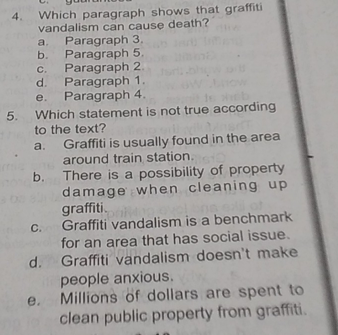 Which paragraph shows that graffiti
vandalism can cause death?
a Paragraph 3.
b. Paragraph 5.
c. Paragraph 2
d. Paragraph 1.
e. Paragraph 4.
5. Which statement is not true according
to the text?
a. Graffiti is usually found in the area
around train station
b. There is a possibility of property
damage when cleaning up 
graffiti.
c. Graffiti vandalism is a benchmark
for an area that has social issue.
d. Graffiti vandalism doesn't make
people anxious.
e. Millions of dollars are spent to
clean public property from graffiti.