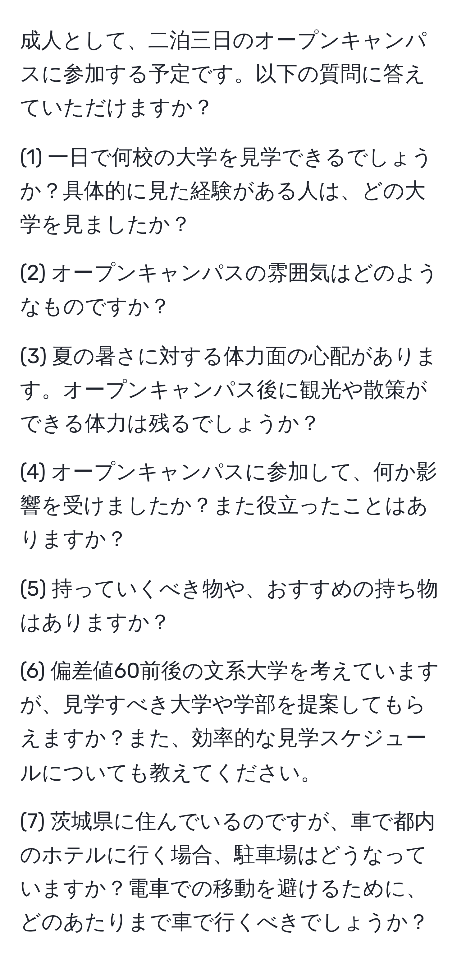 成人として、二泊三日のオープンキャンパスに参加する予定です。以下の質問に答えていただけますか？

(1) 一日で何校の大学を見学できるでしょうか？具体的に見た経験がある人は、どの大学を見ましたか？

(2) オープンキャンパスの雰囲気はどのようなものですか？

(3) 夏の暑さに対する体力面の心配があります。オープンキャンパス後に観光や散策ができる体力は残るでしょうか？

(4) オープンキャンパスに参加して、何か影響を受けましたか？また役立ったことはありますか？

(5) 持っていくべき物や、おすすめの持ち物はありますか？

(6) 偏差値60前後の文系大学を考えていますが、見学すべき大学や学部を提案してもらえますか？また、効率的な見学スケジュールについても教えてください。

(7) 茨城県に住んでいるのですが、車で都内のホテルに行く場合、駐車場はどうなっていますか？電車での移動を避けるために、どのあたりまで車で行くべきでしょうか？