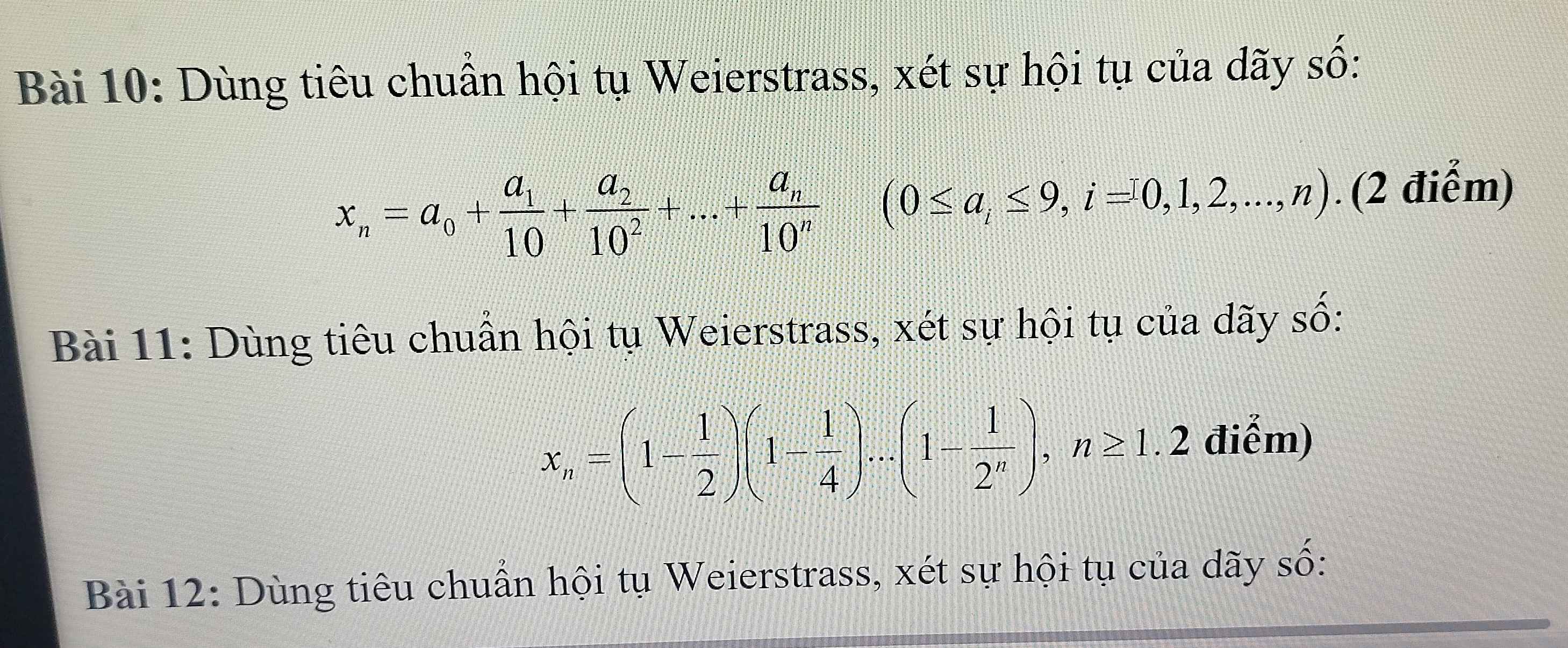 Dùng tiêu chuẩn hội tụ Weierstrass, xét sự hội tụ của dãy số:
x_n=a_0+frac a_110+frac a_210^2+...+frac a_n10^n (0≤ a_i≤ 9,i=0,1,2,...,n). (2 điểm) 
Bài 11: Dùng tiêu chuẩn hội tụ Weierstrass, xét sự hội tụ của dãy số:
x_n=(1- 1/2 )(1- 1/4 )...(1- 1/2^n ), n≥ 1.2 điểm) 
Bài 12: Dùng tiêu chuẩn hội tụ Weierstrass, xét sự hội tụ của dãy số: