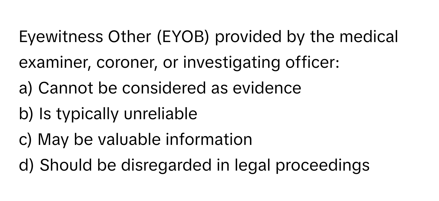 Eyewitness Other (EYOB) provided by the medical examiner, coroner, or investigating officer:

a) Cannot be considered as evidence
b) Is typically unreliable
c) May be valuable information
d) Should be disregarded in legal proceedings