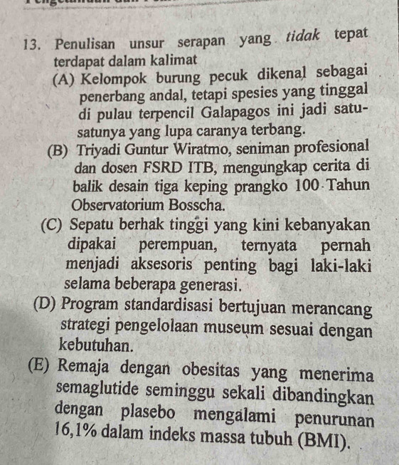 Penulisan unsur serapan yang tidak tepat
terdapat dalam kalimat
(A) Kelompok burung pecuk dikenal sebagai
penerbang andal, tetapi spesies yang tinggal
di pulau terpencil Galapagos ini jadi satu-
satunya yang lupa caranya terbang.
(B) Triyadi Guntur Wiratmo, seniman profesional
dan dosen FSRD ITB, mengungkap cerita di
balik desain tiga keping prangko 100 Tahun
Observatorium Bosscha.
(C) Sepatu berhak tinggi yang kini kebanyakan
dipakai perempuan, ternyata pernah
menjadi aksesoris penting bagi laki-laki
selama beberapa generasi.
(D) Program standardisasi bertujuan merancang
strategi pengelolaan museum sesuai dengan
kebutuhan.
(E) Remaja dengan obesitas yang menerima
semaglutide seminggu sekali dibandingkan
dengan plasebo mengalami penurunan
16,1% dalam indeks massa tubuh (BMI).