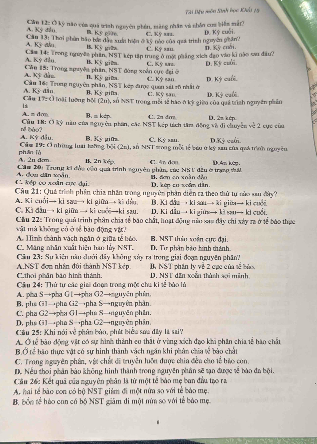 Tài liệu môn Sinh học Khổi 10
Câu 12: Ở kỳ nào của quá trình nguyên phân, mảng nhân và nhân con biến mắt?
A. Kỳ đầu. B. Kỳ giữa. C. Kỳ sau. D. Kỳ cuối.
Câu 13: Thoi phân bảo bắt đầu xuất hiện ở kỳ nào của quá trình nguyên phân?
A. Kỳ đầu. B. Kỳ giữa. C. Kỳ sau. D. Kỳ cuối.
Cầu 14: Trong nguyên phân, NST kép tập trung ở mặt phẳng xích đạo vào kì nảo sau đâu?
A. Kỳ đầu. B. Kỳ giữa. C. Kỳ sau. D. Kỳ cuối.
Câu 15: Trong nguyên phân, NST đóng xoắn cực đại ở
A. Kỳ đầu. B. Kỳ giữa. C. Kỳ sau. D. Kỳ cuối.
Câu 16: Trong nguyên phân, NST kép được quan sát rõ nhất ở ahi
A. Kỳ đầu. B. Kỳ giữa. C. Kỳ sau. D. Kỳ cuối.
Câu 17: Ở loài lưỡng bội (2n), số NST trong mỗi tế bào ở kỳ giữa của quá trình nguyên phân ét
là
bo
A. n đơn B. n kép. C. 2n đơn. D. 2n kép.
to
Câu 18: Ở kỳ nào của nguyền phân, các NST kép tách tâm động và di chuyển về 2 cực của
tế bào?
A. Kỳ đầu. B. Kỳ giữa. C. Kỳ sau. D.Kỳ cuối.
Câu 19: Ở những loài lưỡng bội (2n), số NST trong mỗi tế bào ở kỳ sau của quá trình nguyên
phân là
A. 2n đơn. B. 2n kép. C. 4n đơn. D.4n kép.
Câu 20: Trong kì đầu của quá trình nguyên phân, các NST đều ở trạng thái
A. đơn dãn xoắn. B. đơn co xoắn dần
C. kép co xoắn cực đại. D. kép co xoắn dần.
Câu 21: Quá trình phân chia nhân trong nguyên phân diễn ra theo thứ tự nào sau đây?
A. Kì cuối→ kì sau→ kì giữa→ kì dầu. B. Kì đầu→ kì sau→ kì giữa→ kì cuối.
C. Kì đầu→ kì giữa → kì cuối→kì sau. D. Kì đầu→ kì giữa→ kì sau→ kì cuối.
Câu 22: Trong quá trình phân chia tế bào chất, hoạt động nào sau đây chỉ xảy ra ở tế bào thực
vật mà không có ở tế bào động vật?
A. Hình thành vách ngăn ở giữa tế bào. B. NST tháo xoắn cực đại.
C. Màng nhân xuất hiện bao lấy NST. D. Tơ phân bào hình thành.
Câu 23: Sự kiện nào dưới đây không xảy ra trong giai đoạn nguyên phân?
A.NST đơn nhân đôi thành NST kép. B. NST phân ly về 2 cực của tế bào.
C.thoi phân bào hình thành. D. NST dãn xoắn thành sợi mảnh.
Câu 24: Thứ tự các giai đoạn trong một chu kì tế bào là
A. pha S→pha G1→pha G2→nguyên phân.
B. pha G1→pha G2→pha S→nguyên phân.
C. pha G2→pha G1→pha S→nguyên phân.
D. pha G1→pha S→pha G2→nguyên phân.
Câu 25: Khí nói về phân bào, phát biểu sau đây là sai?
A. Ở tế bào động vật có sự hình thành eo thắt ở vùng xích đạo khi phân chia tế bào chất
B.Ở tế bào thực vật có sự hình thành vách ngăn khi phân chia tế bào chất
C. Trong nguyên phân, vật chất di truyền luôn được chia đều cho tế bào con.
D. Nếu thoi phân bào không hình thành trong nguyên phân sẽ tạo được tế bào đa bội.
Câu 26: Kết quả của nguyên phân là từ một tế bào mẹ ban đầu tạo ra
A. hai tế bào con có bộ NST giảm đi một nửa so với tế bào mẹ.
B. bốn tế bào con có bộ NST giảm đi một nửa so với tế bào mẹ.
8