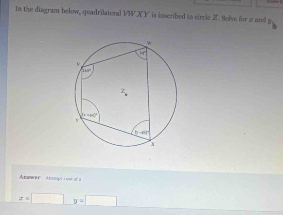 In the diagram below, quadrilateral VWXY is inscribed in circle Z. Solve for z and y
Answer Attempt 1 out of 2
x=□ y=□