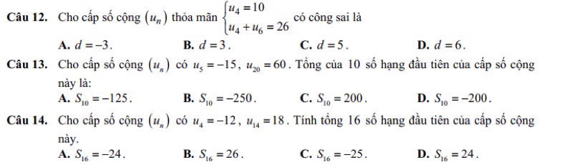 Cho cấp số cộng (u_n) thỏa mãn beginarrayl u_4=10 u_4+u_6=26endarray. có công sai là
A. d=-3. B. d=3. C. d=5. D. d=6. 
Câu 13. Cho cấp số cộng (u_n) có u_5=-15, u_20=60. Tổng của 10 số hạng đầu tiên của cấp số cộng
này là:
A. S_10=-125. B. S_10=-250. C. S_10=200. D. S_10=-200. 
Câu 14. Cho cấp số cộng (u_n) có u_4=-12, u_14=18. Tính tổng 16 số hạng đầu tiên của cấp số cộng
này.
A. S_16=-24. B. S_16=26. C. S_16=-25. D. S_16=24.