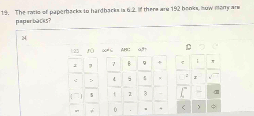 The ratio of paperbacks to hardbacks is 6:2. If there are 192 books, how many are 
paperbacks?
24
123 f() ∞≠∈ ABC aβ7 
y 1 8 9 ÷ e i π 
< > 4 5 6 × 2 sqrt(□ ) 
C ) $ 1 2 3 - 
≈ ≠ 0 = +