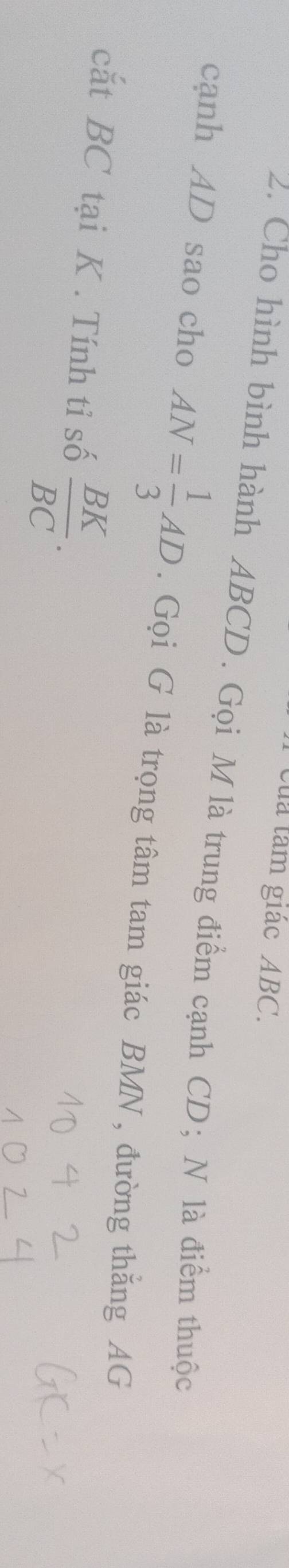 của tâm giác ABC. 
2. Cho hình bình hành ABCD. Gọi M là trung điểm cạnh CD; N là điểm thuộc 
cạnh AD sao cho AN= 1/3 AD. Gọi G là trọng tâm tam giác BMN , đường thắng AG 
cắt BC tại K. Tính tỉ số  BK/BC .