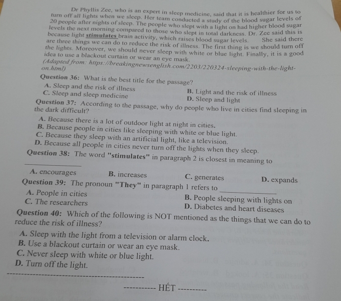 Dr Phyllis Zee, who is an expert in sleep medicine, said that it is healthier for us to
turn off all lights when we sleep. Her team conducted a study of the blood sugar levels of
20 people after nights of sleep. The people who slept with a light on had higher blood sugar
levels the next morning compared to those who slept in total darkness. Dr. Zee said this is
because light stimulates brain activity, which raises blood sugar levels.
are three things we can do to reduce the risk of illness. The first thing is we should turn off She said there
the lights. Moreover, we should never sleep with white or blue light. Finally, it is a good
idea to use a blackout curtain or wear an eye mask.
(Adapted from: https://breakingnewsenglish.com/2203/220324-sleeping-with-the-light-
on.html)
Question 36: What is the best title for the passage?
A. Sleep and the risk of illness B. Light and the risk of illness
C. Sleep and sleep medicine D. Sleep and light
Question 37: According to the passage, why do people who live in cities find sleeping in
the dark difficult?
A. Because there is a lot of outdoor light at night in cities.
B. Because people in cities like sleeping with white or blue light.
C. Because they sleep with an artificial light, like a television.
D. Because all people in cities never turn off the lights when they sleep.
_
Question 38: The word "stimulates" in paragraph 2 is closest in meaning to
A. encourages B. increases C. generates D. expands
Question 39: The pronoun "They" in paragraph 1 refers to
A. People in cities B. People sleeping with lights on
C. The researchers D. Diabetes and heart diseases
Question 40: Which of the following is NOT mentioned as the things that we can do to
reduce the risk of illness?
A. Sleep with the light from a television or alarm clock.
B. Use a blackout curtain or wear an eye mask.
C. Never sleep with white or blue light.
D. Turn off the light.
hÉt