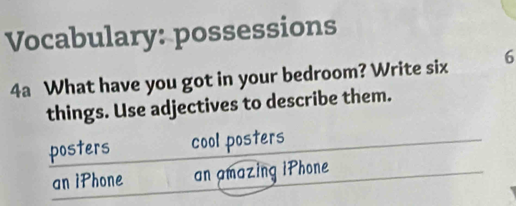 Vocabulary: possessions
4a What have you got in your bedroom? Write six 6
things. Use adjectives to describe them.
posters cool posters
an iPhone an amazing iPhone