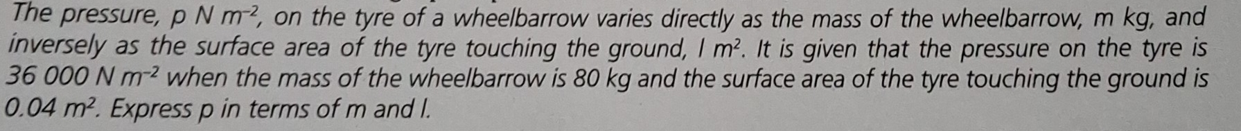 The pressure, pNm^(-2) , on the tyre of a wheelbarrow varies directly as the mass of the wheelbarrow, m kg, and 
inversely as the surface area of the tyre touching the ground, /m^2. It is given that the pressure on the tyre is
36000Nm^(-2) when the mass of the wheelbarrow is 80 kg and the surface area of the tyre touching the ground is
0.04m^2. Express p in terms of m and l.