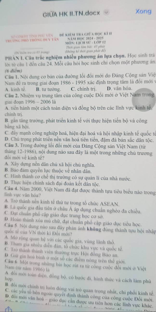 GIÜA HK II.TN.docx Xong
Số GiRĐt tính phủ Vên  Đề KiêM tra giữa học kỉ II
trường phố thông duy tân NăM HọC 2024 - 2025
MÔN: LỊCH Sử - LớP 12
_
Thời gian làm bài: 45 phút
(Để kiểm tra có 05 trang) (không kế thời gian phát đề)
PHẢN I. Câu trắc nghiệm nhiều phương án lựa chọn. Học sinh trả
tời từ câu 1 đến câu 24. Mỗi câu hỏi học sinh chi chọn một phương án.
(6 điễm)
Câu 1. Nội dung cơ bản của đường lối đổi mới do Đảng Cộng sản Việt
Nam đề ra trong giai đoạn 1986 - 1995 xác định trọng tâm là đồi mới v
A. kinh tế, B. tư tưởng. C. chính trị. D. văn hóa.
Câu 2. Nhiệm vụ trung tâm của công cuộc Đổi mới ở Việt Nam trong
giai đoạn 1996 - 2006 là
A. tiến hành một cách toàn diện và đồng bộ trên các lĩnh vực kinh tế,
chính trị.
B. gắn tăng trưởng, phát triển kinh tế với thực hiện tiến bộ và công
bằng xã hội.
C. đây mạnh công nghiệp hoá, hiện đại hoá và hội nhập kinh tế quốc tế
D. Chú trọng phát triển nền văn hoá tiên tiến, đậm đà bản sắc dân tộc.
Câu 3. Trong đường lối đổi mới của Đảng Cộng sản Việt Nam (từ
tháng 12-1986), nội dung nào sau đây là một trong những chủ trương
đôi mới về kinh tế?
A. Xây dựng nền dân chủ xã hội chủ nghĩa.
B. Bảo đảm quyền lực thuộc về nhân dân.
C. Hình thành cơ chế thị trường có sự quản lí của nhà nước.
D. Thực hiện chính sách đại đoàn kết dân tộc.
Cầu 4. Năm 2000, Việt Nam đã đạt được thành tựu tiêu biều nào trong
lĩnh vực văn hóa?
A. Trở thành nền kinh tế thứ tư trong tổ chức ASEAN.
B. Là quốc gia đầu tiên ở châu Á áp dụng chuần nghèo đa chiều.
C. Đạt chuẩn phố cập giáo dục trung học cơ sở.
D. Hoàn thành xóa mù chữ, đạt chuẩn phố cập giáo dục tiểu học.
Câu 5. Nội dung nào sau đây phản ánh không đúng thành tựu hội nhập
quốc tế của VN thời kì Đối mới?
A. Mở rộng quan hệ với các quốc gia, vùng lãnh thổ.
B. Tham gia nhiều diễn đàn, tổ chức khu vực và quốc tế.
C. Trở thành thành viên thường trực Hội đồng Bảo an.
D. Giữ gin hoà bình ở một số các điễm nông trên thể giới.
Câu 6. Một trong những bài học rút ra từ công cuộc đồi mới ở Việt
Nam (từ năm 1986) là
A. đổi mới toàn diện, đồng bộ, có bước đi, hình thức và cách làm phù
hop.
B. đối mới chính trị luôn đóng vai trò quan trọng nhất, chi phối kinh tế.
C. các yếu tố bên ngoài quyết định thành công của công cuộc Đồi mới.
D. đôi mới văn hoá - giáo dục cần được ưu tiên hơn các lĩnh vực khác.