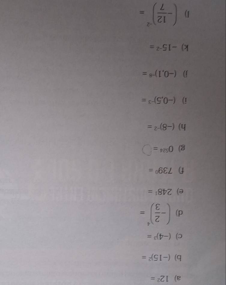 12^2=
b) (-15)^2=
c) (-4)^3=
d) (- 2/3 )^4=
e) 248^1=
f) 739°=
g) 0^(524)=□
h) (-8)^-2=
i) (-0,5)^-3=
j) (-0,1)^-8=
k) -15^(-2)=
1) (- 12/7 )^-2=