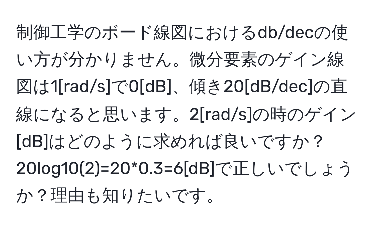 制御工学のボード線図におけるdb/decの使い方が分かりません。微分要素のゲイン線図は1[rad/s]で0[dB]、傾き20[dB/dec]の直線になると思います。2[rad/s]の時のゲイン[dB]はどのように求めれば良いですか？20log10(2)=20*0.3=6[dB]で正しいでしょうか？理由も知りたいです。