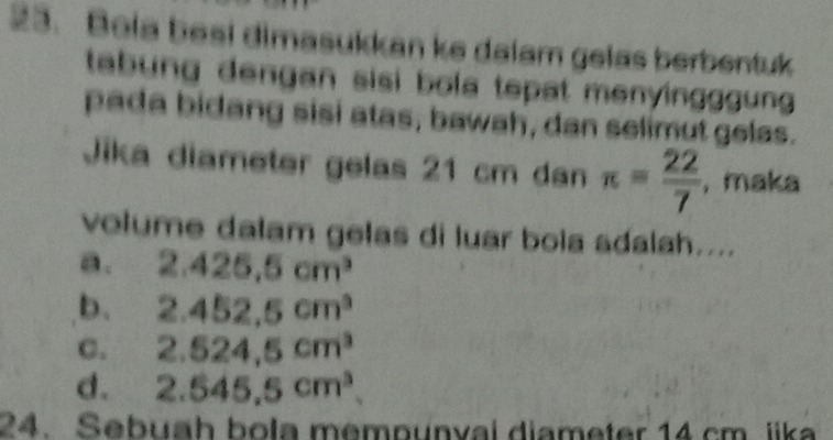 Bela besi dimasukkan ke dalam gelas berbentuk
tabung dengan sisi bola tepat menyingggun .
pada bidang sisi atas, bawah, dan selimut gelas.
Jika diameter gelas 21 cm dan π = 22/7  , maka
volume dalam gelas di luar bola adalah....
a. 2.425.5cm^3
b. 2.452,5cm^3
C. 2.524,5cm^3
d. 2.545.5cm^3
24. Sebuah bola mempunval diameter 14 cm. iika