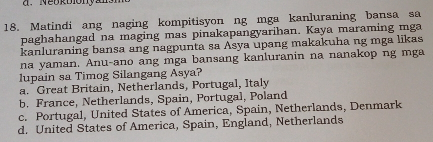 Neokolonyansmo
18. Matindi ang naging kompitisyon ng mga kanluraning bansa sa
paghahangad na maging mas pinakapangyarihan. Kaya maraming mga
kanluraning bansa ang nagpunta sa Asya upang makakuha ng mga likas
na yaman. Anu-ano ang mga bansang kanluranin na nanakop ng mga
lupain sa Timog Silangang Asya?
a. Great Britain, Netherlands, Portugal, Italy
b. France, Netherlands, Spain, Portugal, Poland
c. Portugal, United States of America, Spain, Netherlands, Denmark
d. United States of America, Spain, England, Netherlands